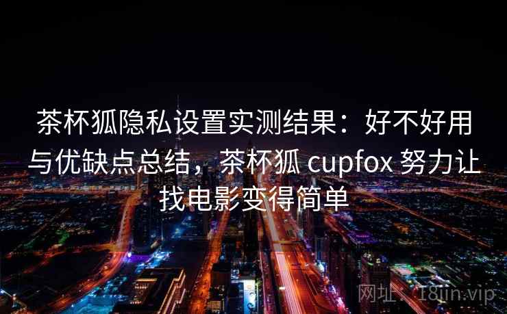 茶杯狐隐私设置实测结果：好不好用与优缺点总结，茶杯狐 cupfox 努力让找电影变得简单
