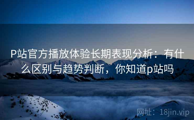 P站官方播放体验长期表现分析：有什么区别与趋势判断，你知道p站吗
