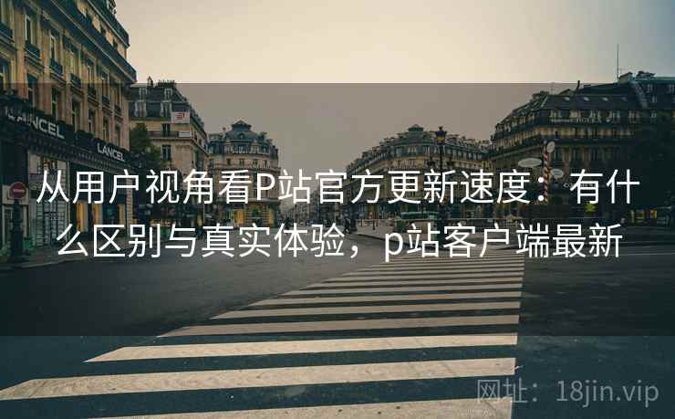 从用户视角看P站官方更新速度：有什么区别与真实体验，p站客户端最新