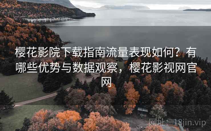 樱花影院下载指南流量表现如何？有哪些优势与数据观察，樱花影视网官网