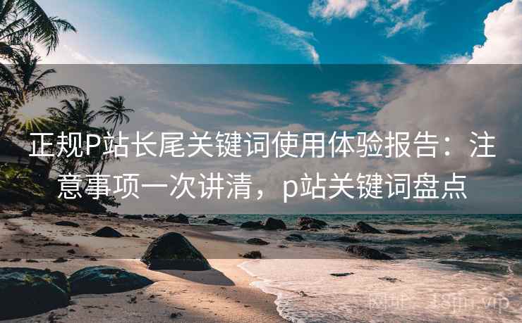 正规P站长尾关键词使用体验报告：注意事项一次讲清，p站关键词盘点