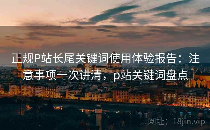 正规P站长尾关键词使用体验报告：注意事项一次讲清，p站关键词盘点