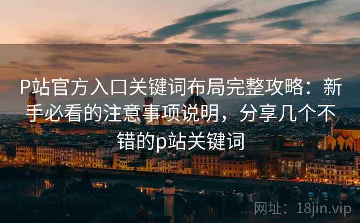 P站官方入口关键词布局完整攻略：新手必看的注意事项说明，分享几个不错的p站关键词