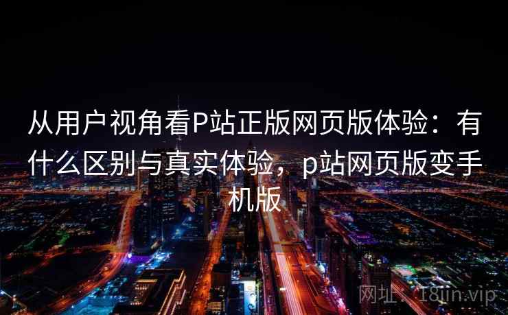 从用户视角看P站正版网页版体验：有什么区别与真实体验，p站网页版变手机版