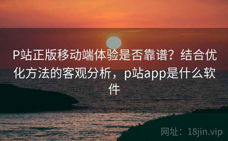 P站正版移动端体验是否靠谱？结合优化方法的客观分析，p站app是什么软件