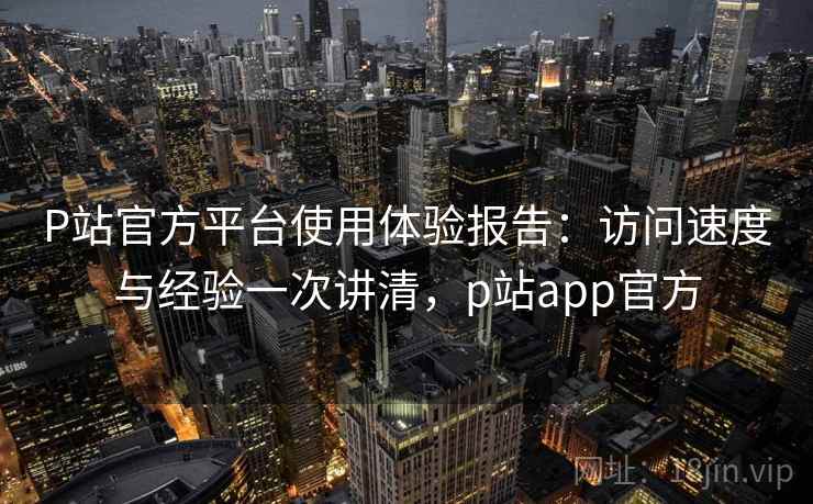 P站官方平台使用体验报告：访问速度与经验一次讲清，p站app官方