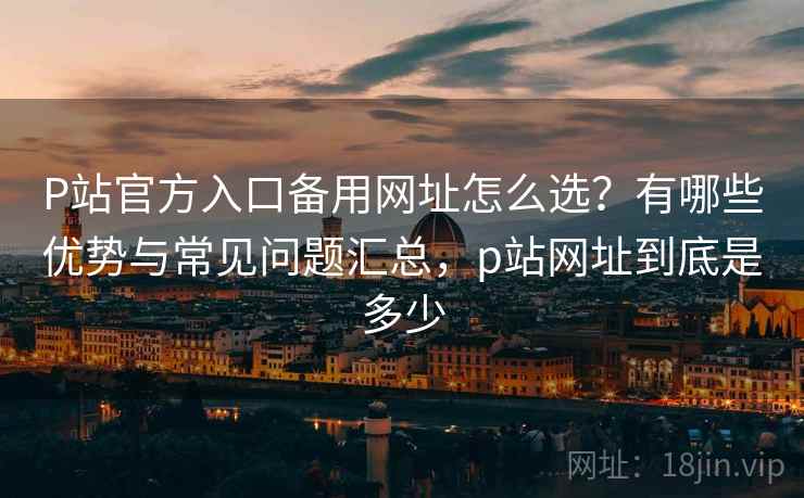 P站官方入口备用网址怎么选？有哪些优势与常见问题汇总，p站网址到底是多少