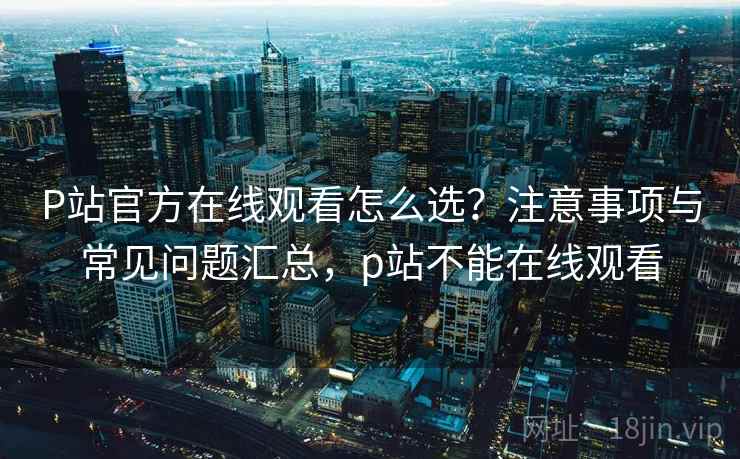 P站官方在线观看怎么选？注意事项与常见问题汇总，p站不能在线观看