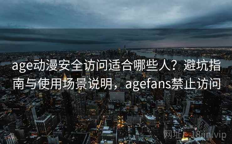 age动漫安全访问适合哪些人？避坑指南与使用场景说明，agefans禁止访问