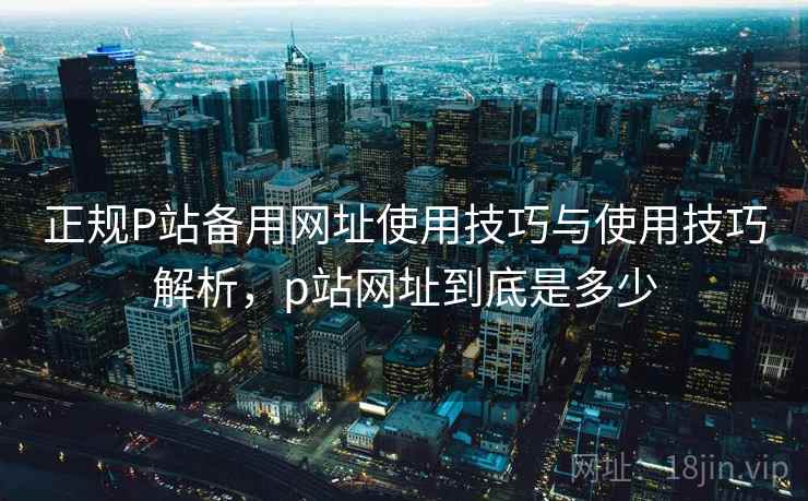 正规P站备用网址使用技巧与使用技巧解析，p站网址到底是多少