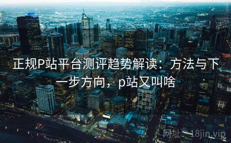 正规P站平台测评趋势解读：方法与下一步方向，p站又叫啥