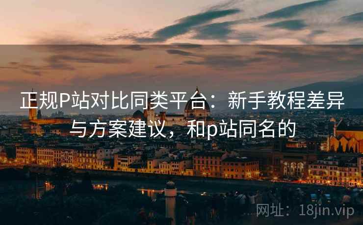 正规P站对比同类平台：新手教程差异与方案建议，和p站同名的