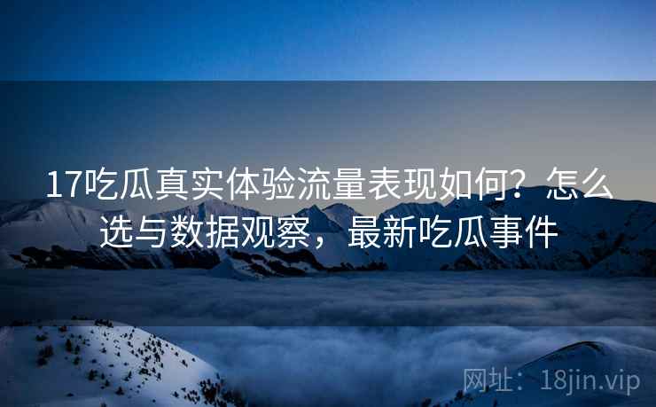 17吃瓜真实体验流量表现如何？怎么选与数据观察，最新吃瓜事件