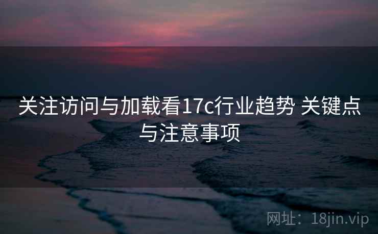 关注访问与加载看17c行业趋势 关键点与注意事项