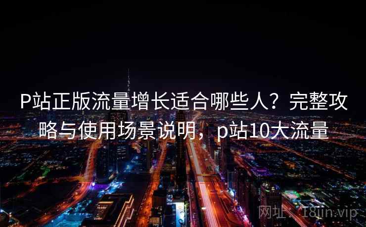 P站正版流量增长适合哪些人？完整攻略与使用场景说明，p站10大流量