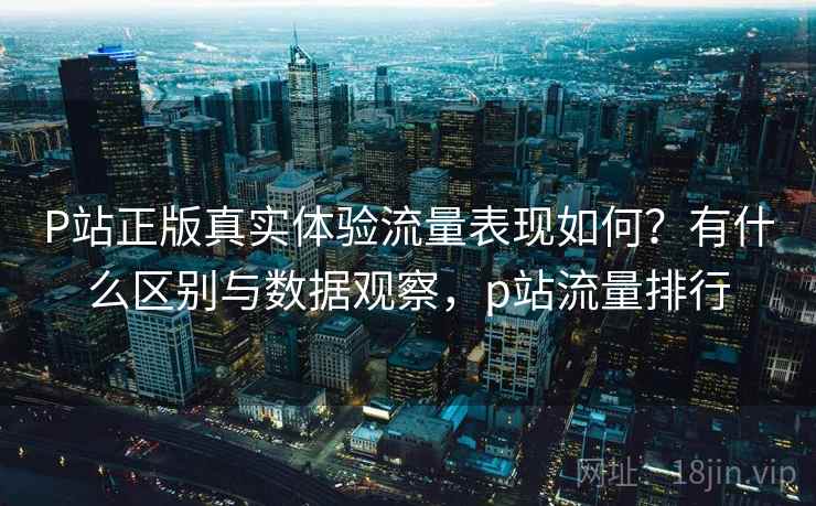 P站正版真实体验流量表现如何？有什么区别与数据观察，p站流量排行
