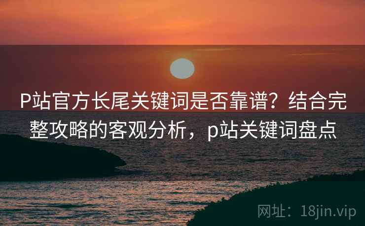 P站官方长尾关键词是否靠谱？结合完整攻略的客观分析，p站关键词盘点