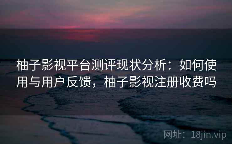 柚子影视平台测评现状分析：如何使用与用户反馈，柚子影视注册收费吗