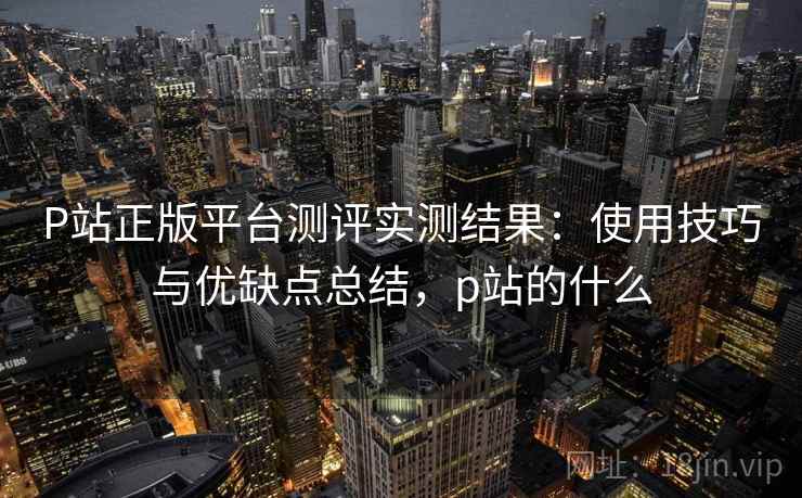 P站正版平台测评实测结果：使用技巧与优缺点总结，p站的什么