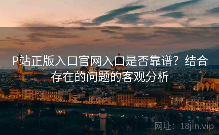 P站正版入口官网入口是否靠谱?结合存在的问题的客观分析 P站正版入口官网入口是否靠谱?结合存在的问题的客观分析