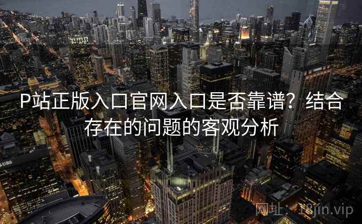 P站正版入口官网入口是否靠谱?结合存在的问题的客观分析 P站正版入口官网入口是否靠谱?结合存在的问题的客观分析