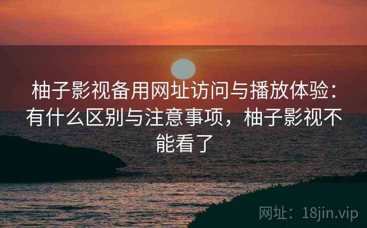 柚子影视备用网址访问与播放体验：有什么区别与注意事项，柚子影视不能看了