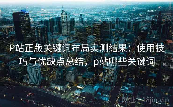P站正版关键词布局实测结果:使用技巧与优缺点总结,p站哪些关键词 P站正版关键词布局实测结果:使用技巧与优缺点总结,p站哪些关键词