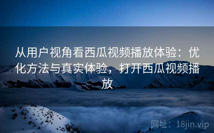 从用户视角看西瓜视频播放体验:优化方法与真实体验,打开西瓜视频播放 从用户视角看西瓜视频播放体验:优化方法与真实体验,打开西瓜视频播放