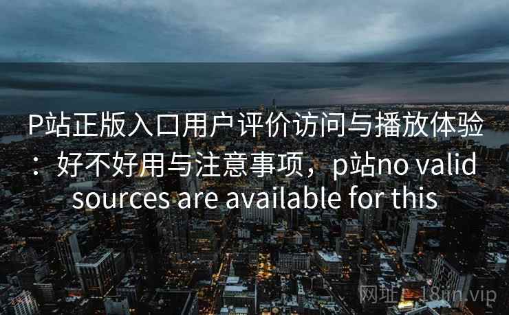 P站正版入口用户评价访问与播放体验：好不好用与注意事项，p站no valid sources are available for this