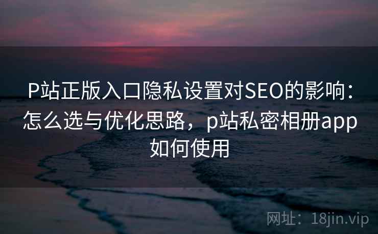 P站正版入口隐私设置对SEO的影响：怎么选与优化思路，p站私密相册app如何使用