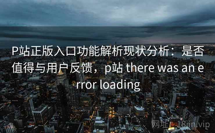 P站正版入口功能解析现状分析：是否值得与用户反馈，p站 there was an error loading