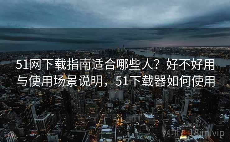 51网下载指南适合哪些人？好不好用与使用场景说明，51下载器如何使用