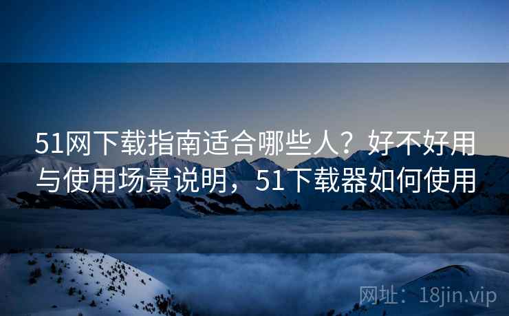 51网下载指南适合哪些人？好不好用与使用场景说明，51下载器如何使用