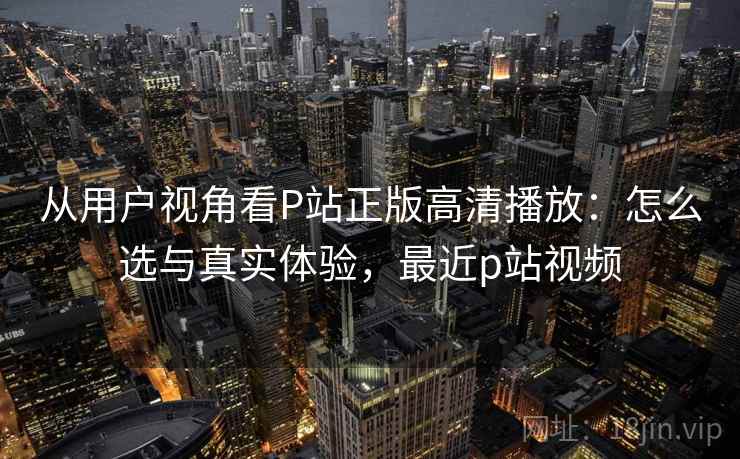 从用户视角看P站正版高清播放：怎么选与真实体验，最近p站视频