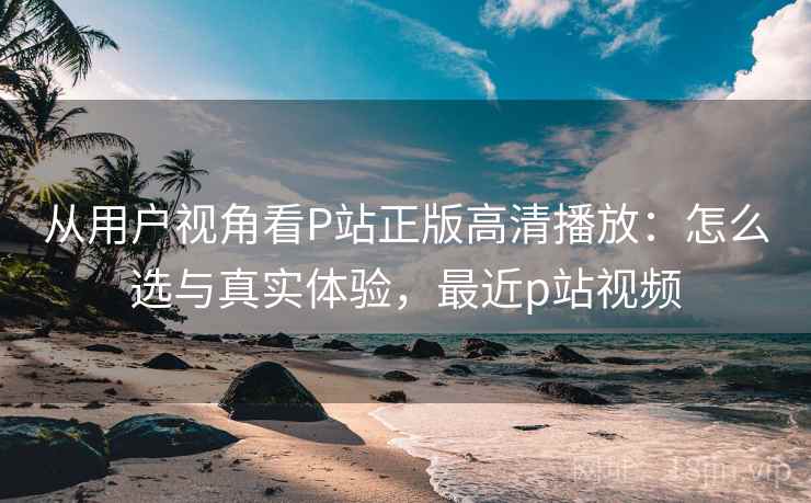 从用户视角看P站正版高清播放：怎么选与真实体验，最近p站视频