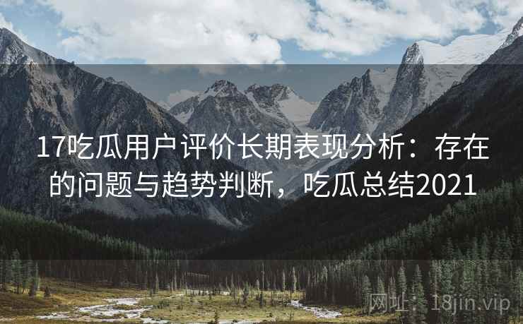 17吃瓜用户评价长期表现分析：存在的问题与趋势判断，吃瓜总结2021