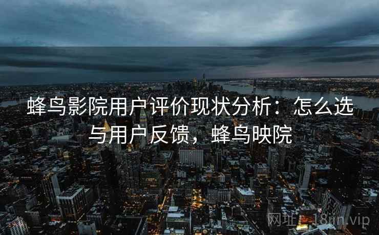 蜂鸟影院用户评价现状分析：怎么选与用户反馈，蜂鸟映院