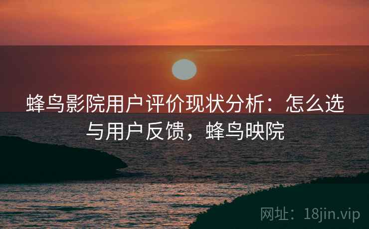 蜂鸟影院用户评价现状分析：怎么选与用户反馈，蜂鸟映院