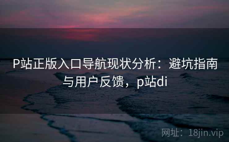 P站正版入口导航现状分析：避坑指南与用户反馈，p站di