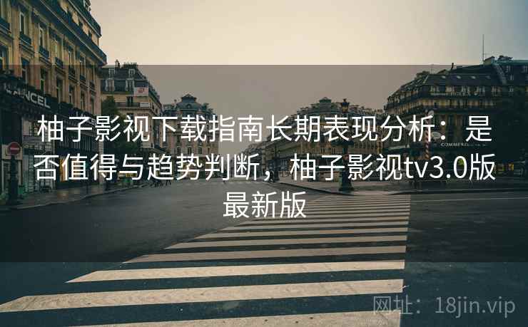 柚子影视下载指南长期表现分析：是否值得与趋势判断，柚子影视tv3.0版最新版