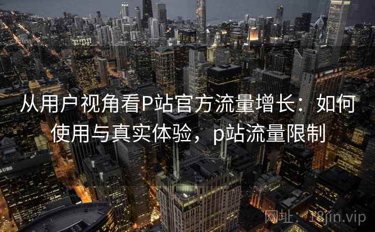 从用户视角看P站官方流量增长：如何使用与真实体验，p站流量限制