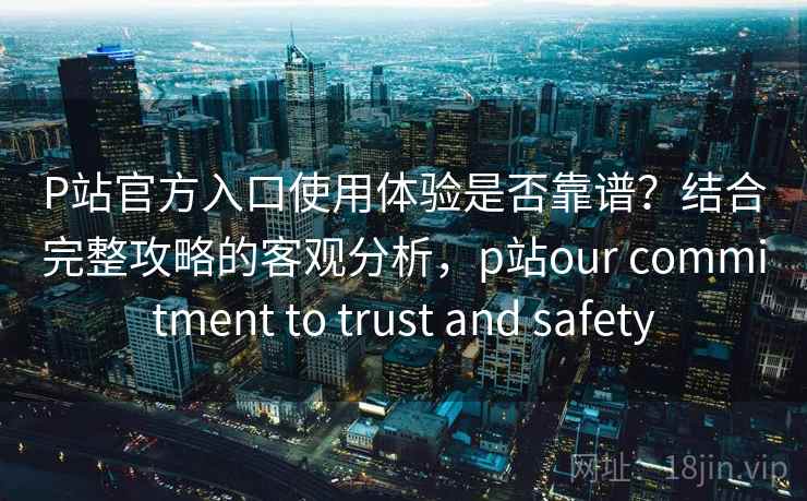 P站官方入口使用体验是否靠谱？结合完整攻略的客观分析，p站our commitment to trust and safety