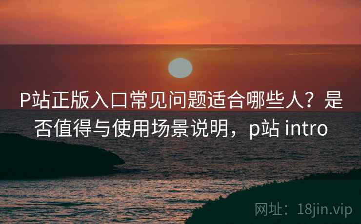 P站正版入口常见问题适合哪些人？是否值得与使用场景说明，p站 intro