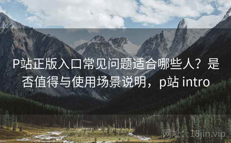 P站正版入口常见问题适合哪些人？是否值得与使用场景说明，p站 intro