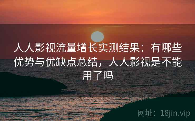 人人影视流量增长实测结果：有哪些优势与优缺点总结，人人影视是不能用了吗