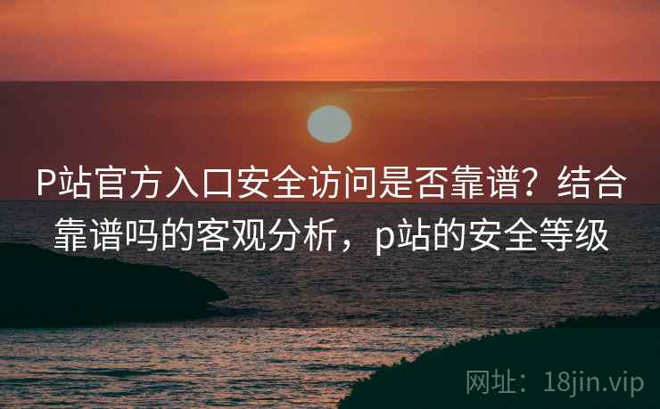 P站官方入口安全访问是否靠谱？结合靠谱吗的客观分析，p站的安全等级