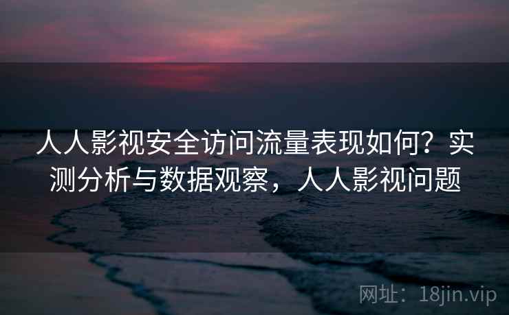 人人影视安全访问流量表现如何？实测分析与数据观察，人人影视问题