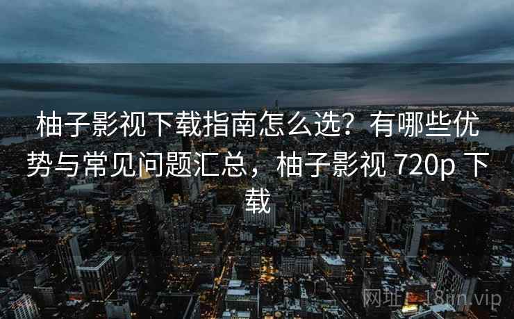 柚子影视下载指南怎么选？有哪些优势与常见问题汇总，柚子影视 720p 下载