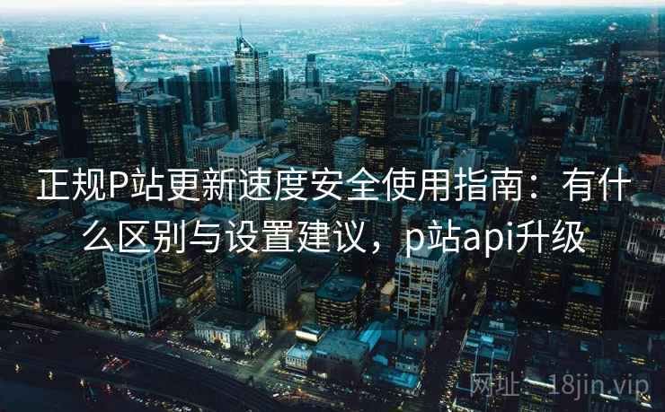 正规P站更新速度安全使用指南：有什么区别与设置建议，p站api升级