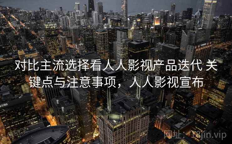 对比主流选择看人人影视产品迭代 关键点与注意事项，人人影视宣布